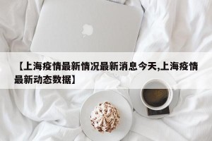 【上海疫情最新情况最新消息今天,上海疫情最新动态数据】