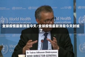 全球疫情最新消息今天/全球疫情最新消息今天封城了