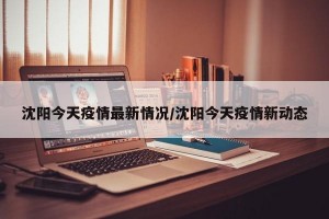沈阳今天疫情最新情况/沈阳今天疫情新动态