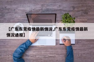 【广东东莞疫情最新情况,广东东莞疫情最新情况通报】