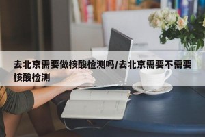 去北京需要做核酸检测吗/去北京需要不需要核酸检测