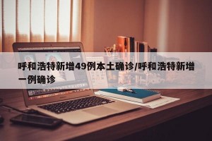 呼和浩特新增49例本土确诊/呼和浩特新增一例确诊