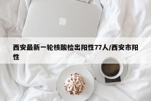 西安最新一轮核酸检出阳性77人/西安市阳性