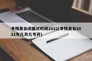冬残奥会闭幕式时间2022(冬残奥会2021年几月几号开)