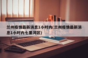 兰州疫情最新消息1小时内(兰州疫情最新消息1小时内七里河区)