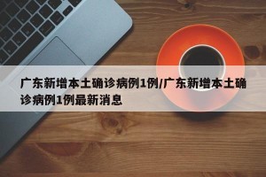 广东新增本土确诊病例1例/广东新增本土确诊病例1例最新消息