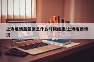上海疫情最新消息什么时候结束/上海疫惰情况