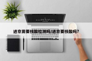 进京需要核酸检测吗/进京要核酸吗?