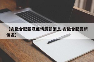 【安徽合肥新冠疫情最新消息,安徽合肥最新情况】