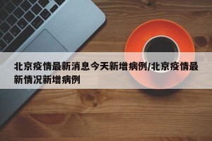 北京疫情最新消息今天新增病例/北京疫情最新情况新增病例
