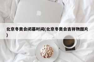 北京冬奥会闭幕时间(北京冬奥会吉祥物图片)