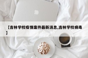 【吉林学校疫情案件最新消息,吉林学校病毒】
