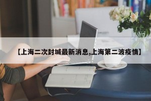 【上海二次封城最新消息,上海第二波疫情】