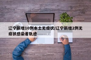 辽宁新增10例本土无症状/辽宁新增2例无症状感染者轨迹