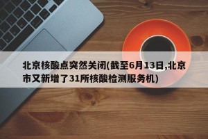 北京核酸点突然关闭(截至6月13日,北京市又新增了31所核酸检测服务机)