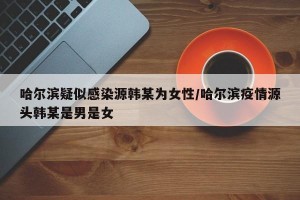 哈尔滨疑似感染源韩某为女性/哈尔滨疫情源头韩某是男是女