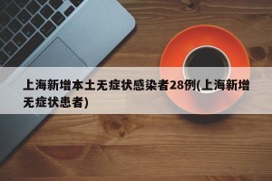上海新增本土无症状感染者28例(上海新增无症状患者)