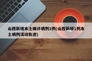山西新增本土确诊病例1例(山西新增1例本土病例活动轨迹)