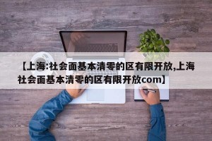 【上海:社会面基本清零的区有限开放,上海社会面基本清零的区有限开放com】