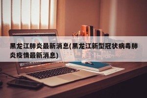 黑龙江肺炎最新消息(黑龙江新型冠状病毒肺炎疫情最新消息)