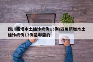四川新增本土确诊病例13例/四川新增本土确诊病例13例是哪里的
