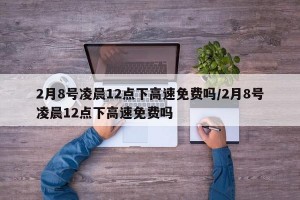 2月8号凌晨12点下高速免费吗/2月8号凌晨12点下高速免费吗