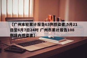 【广州本轮累计报告63例感染者,5月21日至6月7日24时 广州市累计报告108例境内感染者】
