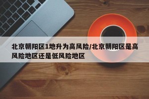 北京朝阳区1地升为高风险/北京朝阳区是高风险地区还是低风险地区