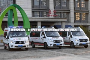 西安疫情三年，封控与复苏的双重叙事西安新冠疫情最新情况