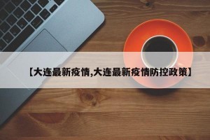 【大连最新疫情,大连最新疫情防控政策】