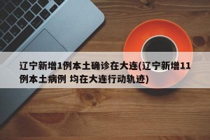 辽宁新增1例本土确诊在大连(辽宁新增11例本土病例 均在大连行动轨迹)