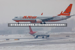 【首尔至北京直航航班将恢复,首尔至北京直航航班将恢复航班吗】