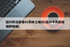 绍兴昨日新增41例本土确诊(绍兴今天新增病例明细)