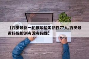 【西安最新一轮核酸检出阳性77人,西安最近核酸检测有没有阳性】
