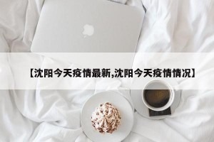 【沈阳今天疫情最新,沈阳今天疫情情况】