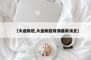【大连新冠,大连新冠疫情最新消息】