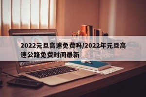 2022元旦高速免费吗/2022年元旦高速公路免费时间最新