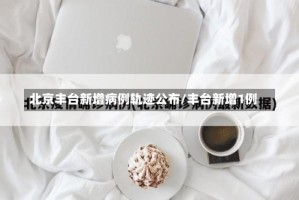 北京丰台新增病例轨迹公布/丰台新增1例