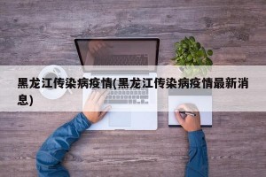 黑龙江传染病疫情(黑龙江传染病疫情最新消息)