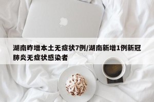 湖南昨增本土无症状7例/湖南新增1例新冠肺炎无症状感染者