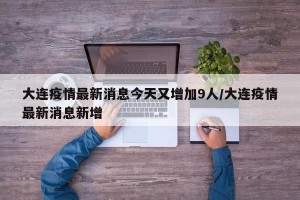 大连疫情最新消息今天又增加9人/大连疫情最新消息新增