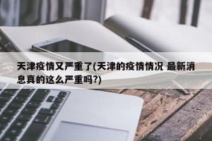 天津疫情又严重了(天津的疫情情况 最新消息真的这么严重吗?)