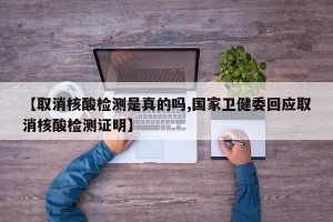 【取消核酸检测是真的吗,国家卫健委回应取消核酸检测证明】