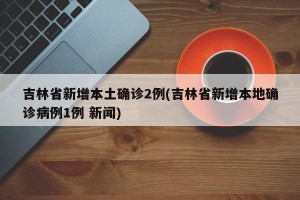 吉林省新增本土确诊2例(吉林省新增本地确诊病例1例 新闻)