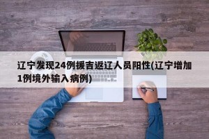 辽宁发现24例援吉返辽人员阳性(辽宁增加1例境外输入病例)