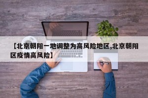 【北京朝阳一地调整为高风险地区,北京朝阳区疫情高风险】