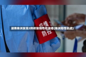湖南株洲发现2例核酸阳性检测者(株洲阳性轨迹)