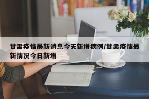 甘肃疫情最新消息今天新增病例/甘肃疫情最新情况今日新增