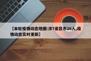 【本轮疫情动态地图:涉7省区市26人,疫情动态实时更新】
