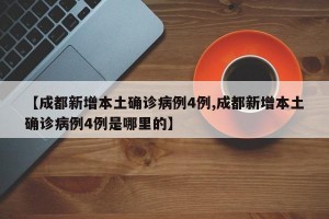 【成都新增本土确诊病例4例,成都新增本土确诊病例4例是哪里的】